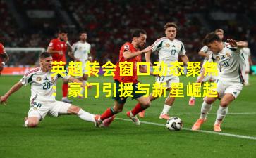 英超转会窗口动态聚焦：豪门引援与新星崛起