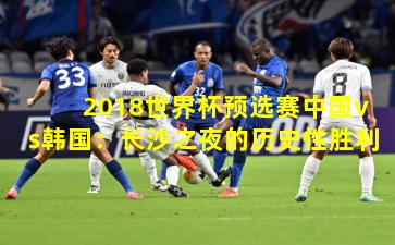 2018世界杯预选赛中国vs韩国：长沙之夜的历史性胜利