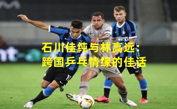 石川佳纯与林高远:跨国乒乓情缘的佳话
