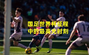 国足世界杯征程中的最高光时刻