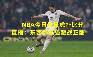 NBA今日战报虎扑比分直播：东西部豪强激战正酣