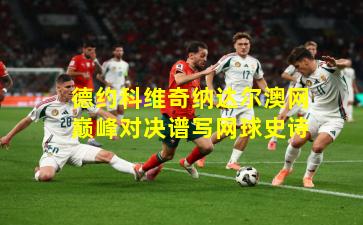 德约科维奇纳达尔澳网巅峰对决谱写网球史诗