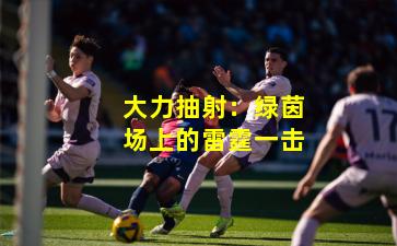 大力抽射：绿茵场上的雷霆一击