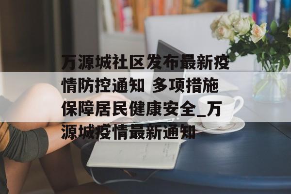 万源城社区发布最新疫情防控通知 多项措施保障居民健康安全_万源城疫情最新通知