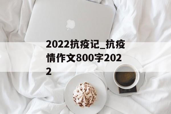 2022抗疫记_抗疫情作文800字2022