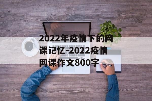 2022年疫情下的网课记忆-2022疫情网课作文800字