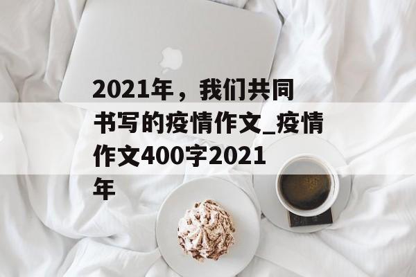 2021年，我们共同书写的疫情作文_疫情作文400字2021年