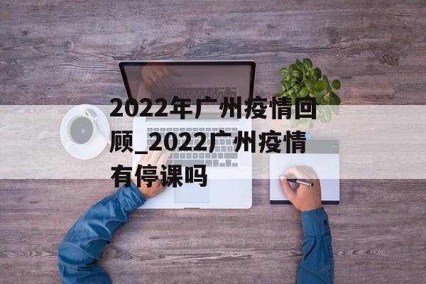 2022年广州疫情回顾_2022广州疫情有停课吗