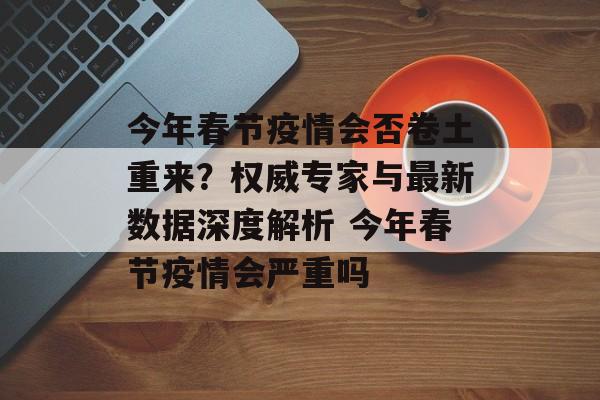 今年春节疫情会否卷土重来？权威专家与最新数据深度解析 今年春节疫情会严重吗