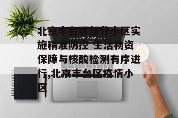 北京丰台区部分小区实施精准防控 生活物资保障与核酸检测有序进行,北京丰台区疫情小区