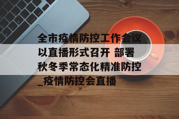 全市疫情防控工作会议以直播形式召开 部署秋冬季常态化精准防控_疫情防控会直播