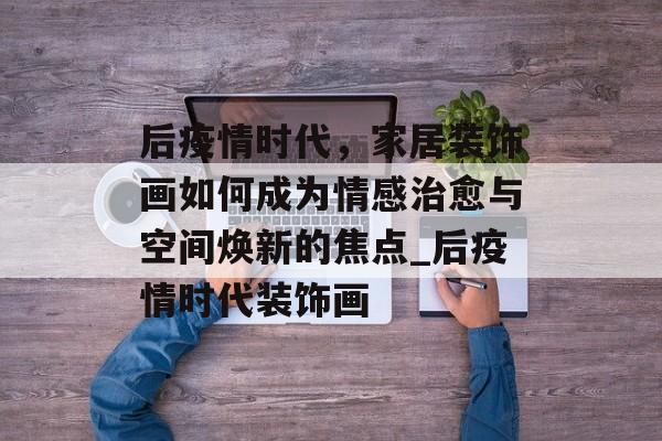 后疫情时代，家居装饰画如何成为情感治愈与空间焕新的焦点_后疫情时代装饰画