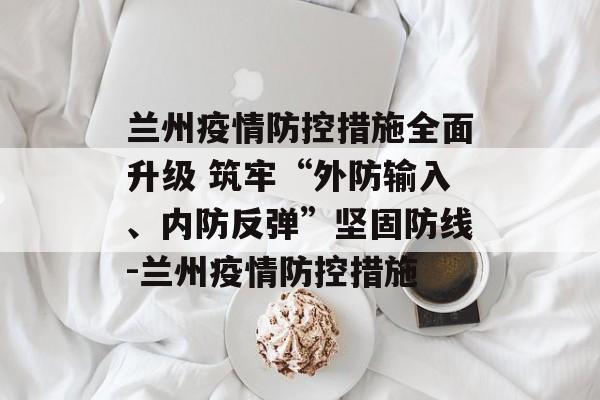 兰州疫情防控措施全面升级 筑牢“外防输入、内防反弹”坚固防线-兰州疫情防控措施