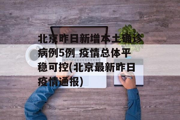 北京昨日新增本土确诊病例5例 疫情总体平稳可控(北京最新昨日疫情通报)