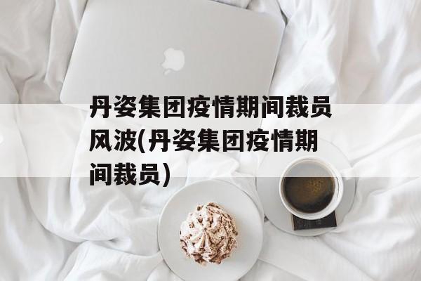 丹姿集团疫情期间裁员风波(丹姿集团疫情期间裁员)