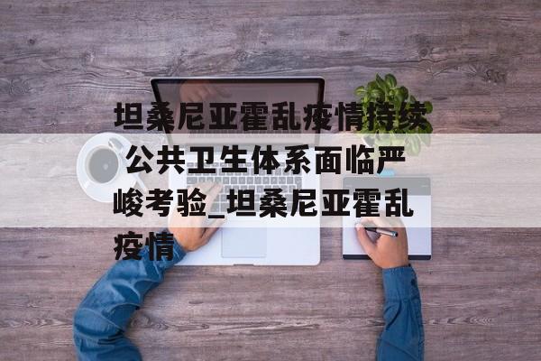 坦桑尼亚霍乱疫情持续 公共卫生体系面临严峻考验_坦桑尼亚霍乱疫情