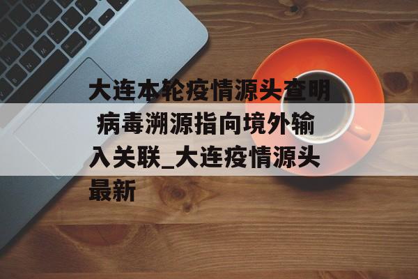大连本轮疫情源头查明 病毒溯源指向境外输入关联_大连疫情源头最新