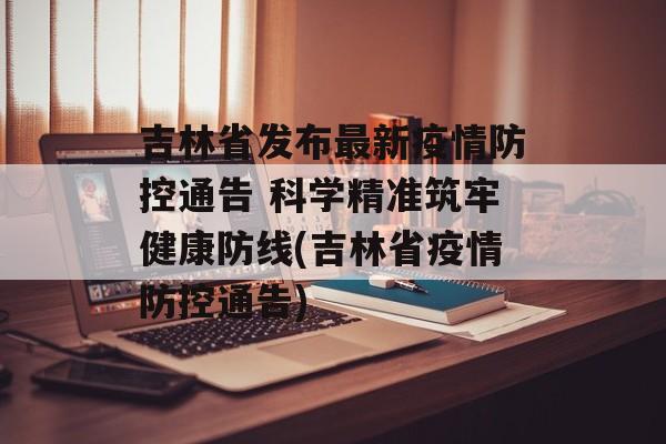 吉林省发布最新疫情防控通告 科学精准筑牢健康防线(吉林省疫情防控通告)