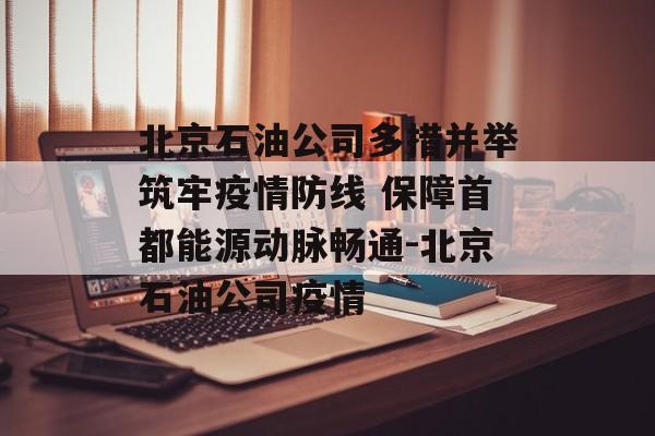 北京石油公司多措并举筑牢疫情防线 保障首都能源动脉畅通-北京石油公司疫情