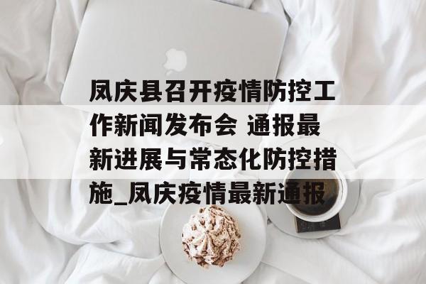 凤庆县召开疫情防控工作新闻发布会 通报最新进展与常态化防控措施_凤庆疫情最新通报