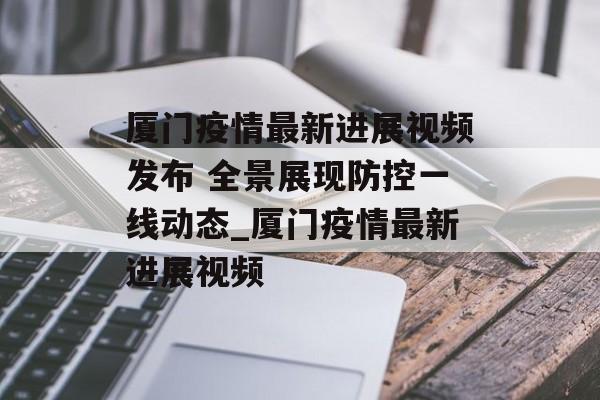 厦门疫情最新进展视频发布 全景展现防控一线动态_厦门疫情最新进展视频