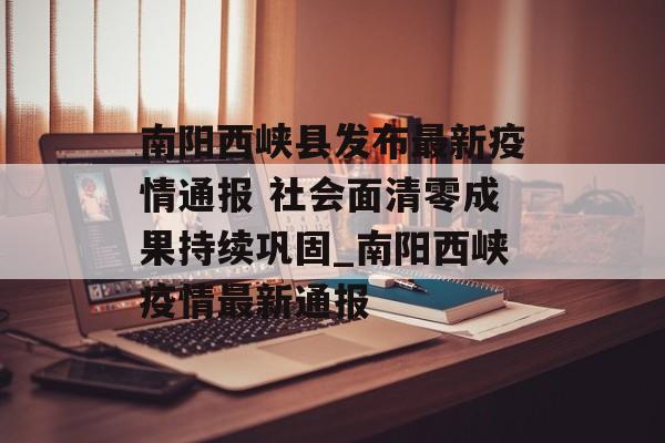 南阳西峡县发布最新疫情通报 社会面清零成果持续巩固_南阳西峡疫情最新通报