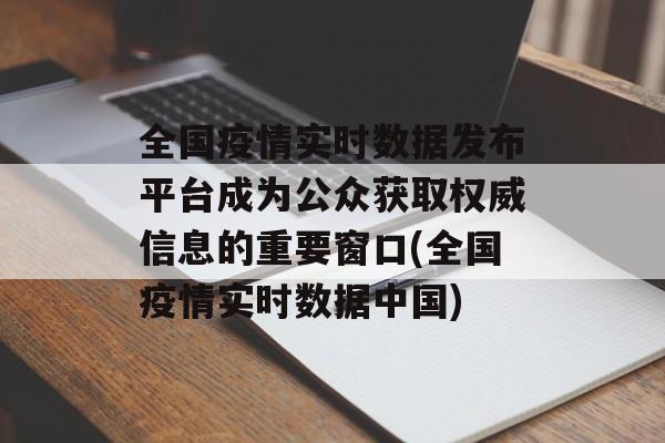 全国疫情实时数据发布平台成为公众获取权威信息的重要窗口(全国疫情实时数据中国)