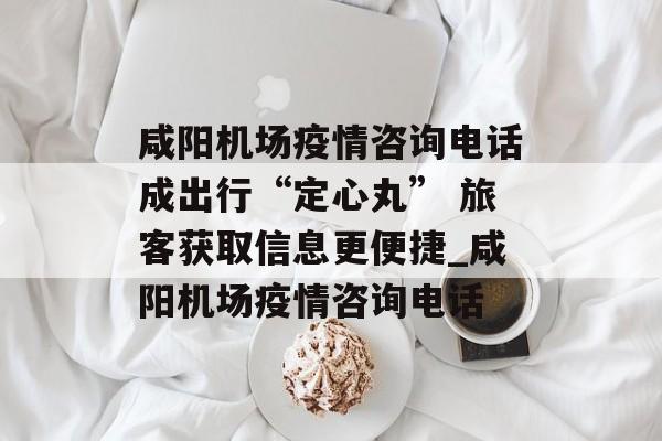 咸阳机场疫情咨询电话成出行“定心丸” 旅客获取信息更便捷_咸阳机场疫情咨询电话