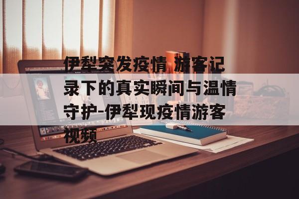 伊犁突发疫情 游客记录下的真实瞬间与温情守护-伊犁现疫情游客视频
