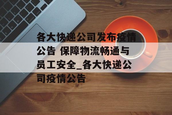 各大快递公司发布疫情公告 保障物流畅通与员工安全_各大快递公司疫情公告