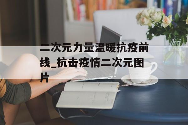 二次元力量温暖抗疫前线_抗击疫情二次元图片
