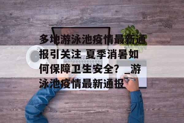 多地游泳池疫情最新通报引关注 夏季消暑如何保障卫生安全？_游泳池疫情最新通报
