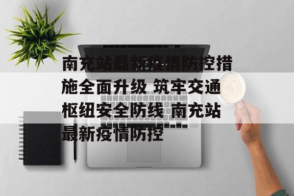 南充站最新疫情防控措施全面升级 筑牢交通枢纽安全防线 南充站最新疫情防控