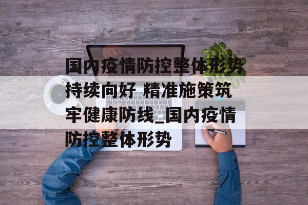 国内疫情防控整体形势持续向好 精准施策筑牢健康防线_国内疫情防控整体形势