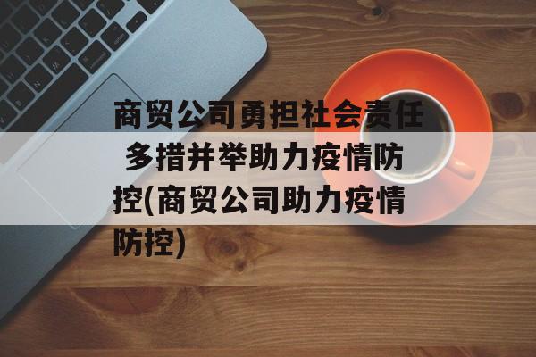 商贸公司勇担社会责任 多措并举助力疫情防控(商贸公司助力疫情防控)
