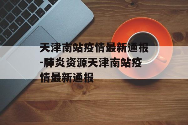 天津南站疫情最新通报-肺炎资源天津南站疫情最新通报