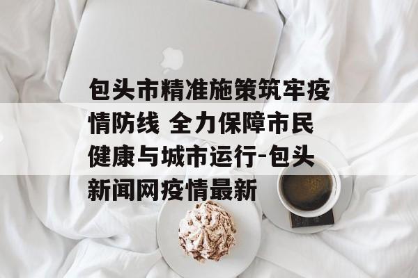 包头市精准施策筑牢疫情防线 全力保障市民健康与城市运行-包头新闻网疫情最新