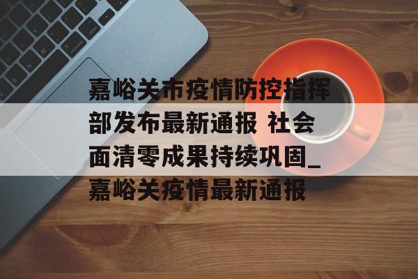 嘉峪关市疫情防控指挥部发布最新通报 社会面清零成果持续巩固_嘉峪关疫情最新通报