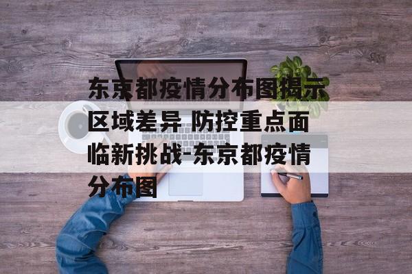 东京都疫情分布图揭示区域差异 防控重点面临新挑战-东京都疫情分布图