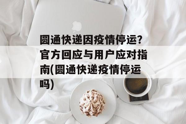 圆通快递因疫情停运？官方回应与用户应对指南(圆通快递疫情停运吗)