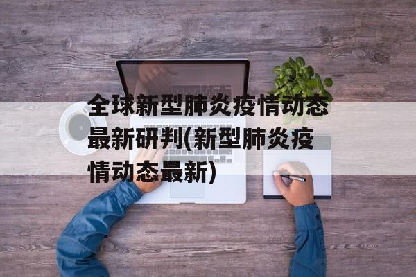 全球新型肺炎疫情动态最新研判(新型肺炎疫情动态最新)
