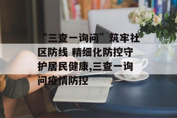 “三查一询问”筑牢社区防线 精细化防控守护居民健康,三查一询问疫情防控