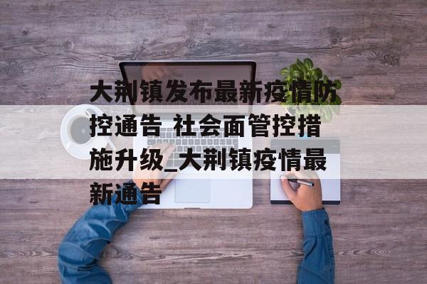大荆镇发布最新疫情防控通告 社会面管控措施升级_大荆镇疫情最新通告