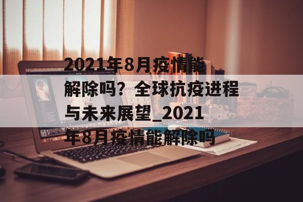 2021年8月疫情能解除吗？全球抗疫进程与未来展望_2021年8月疫情能解除吗