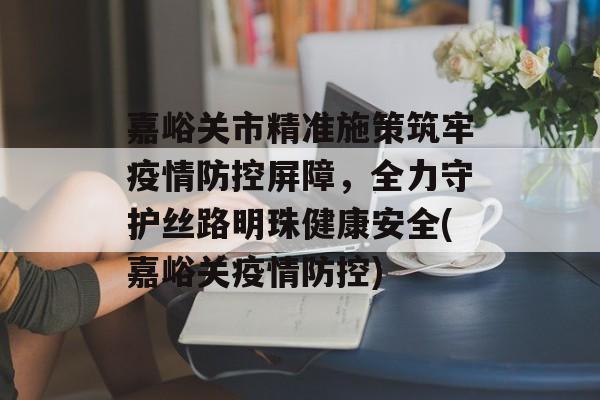 嘉峪关市精准施策筑牢疫情防控屏障，全力守护丝路明珠健康安全(嘉峪关疫情防控)