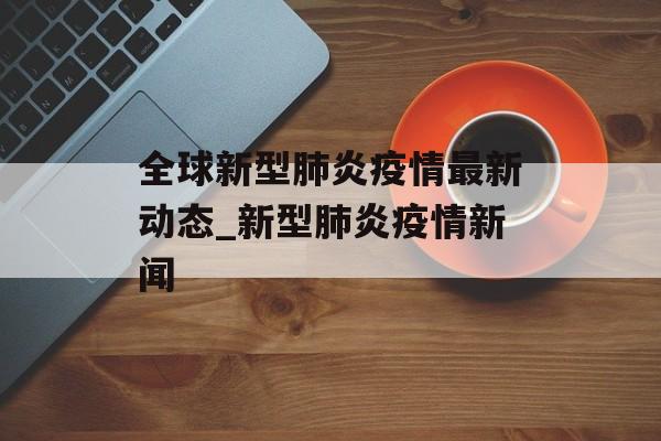 全球新型肺炎疫情最新动态_新型肺炎疫情新闻