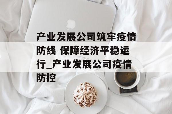 产业发展公司筑牢疫情防线 保障经济平稳运行_产业发展公司疫情防控