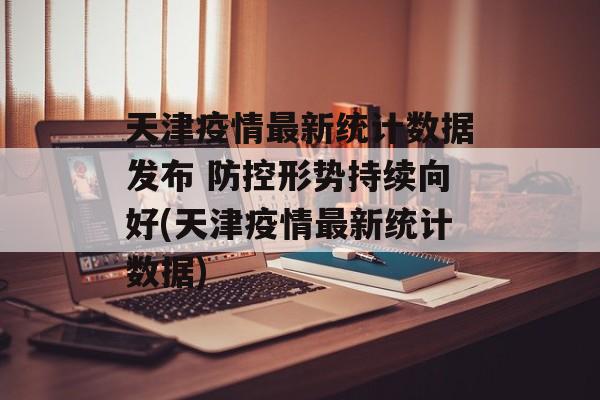 天津疫情最新统计数据发布 防控形势持续向好(天津疫情最新统计数据)