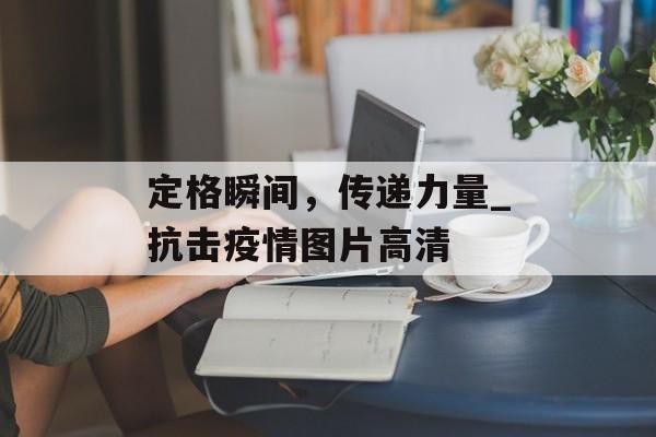 定格瞬间，传递力量_抗击疫情图片高清