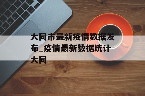 大同市最新疫情数据发布_疫情最新数据统计大同